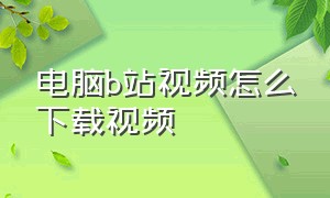 电脑b站视频怎么下载视频（电脑b站视频怎么下载视频到桌面）