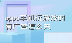 oppo手机玩游戏时有广告怎么关（oppo手机玩游戏弹出广告怎么关闭）