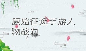 原始征途手游人物战力（原始征途手游怎么退出队伍）