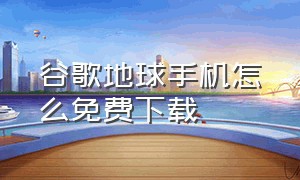 谷歌地球手机怎么免费下载（谷歌地球官方免费下载手机版）