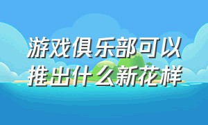 游戏俱乐部可以推出什么新花样（游戏俱乐部内部怎么运营的）