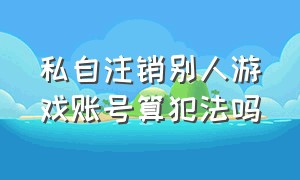 私自注销别人游戏账号算犯法吗（私自注销别人游戏账号算犯法吗怎么处理）