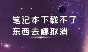 笔记本下载不了东西去哪取消（为什么笔记本下载完软件找不到了）