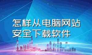 怎样从电脑网站安全下载软件（怎样从电脑网站安全下载软件到手机）