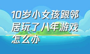 10岁小女孩跟邻居玩了八年游戏怎么办（小女孩和邻居玩十年游戏真实案例）