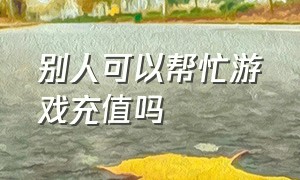 别人可以帮忙游戏充值吗（用自己的id帮别人游戏充值）