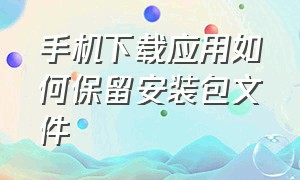 手机下载应用如何保留安装包文件（怎么提取手机自带的应用安装包）