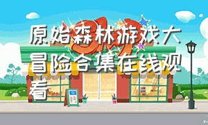 原始森林游戏大冒险合集在线观看（原始森林生存游戏合集）