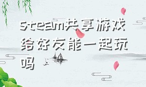 steam共享游戏给好友能一起玩吗（steam共享游戏给好友能一起玩吗手游）