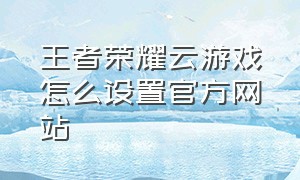 王者荣耀云游戏怎么设置官方网站