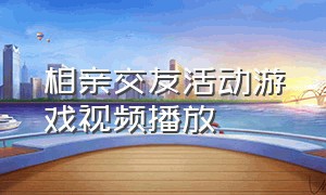 相亲交友活动游戏视频播放（相亲会活动游戏大全）