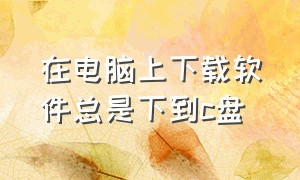 在电脑上下载软件总是下到c盘（电脑下载软件怎么避免下到c盘）