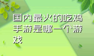 国内最火的吃鸡手游是哪一个游戏（目前吃鸡手游比较火的有哪几款）