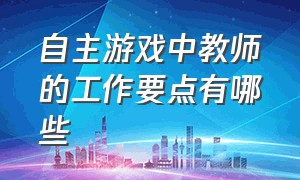 自主游戏中教师的工作要点有哪些（自主游戏中教师指导的问题及对策）