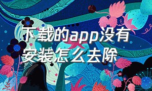 下载的app没有安装怎么去除（下载的app没有安装怎么去除密码）