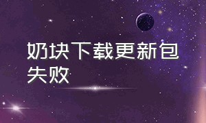 奶块下载更新包失败（奶块全部版本下载）