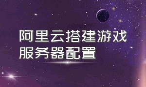 阿里云搭建游戏服务器配置（阿里云服务器怎么升级游戏客户端）