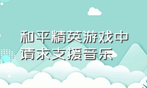 和平精英游戏中请求支援音乐（和平精英游戏背景音乐声音小）