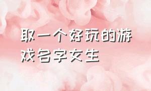 取一个好玩的游戏名字女生（取一个好玩的游戏名字女生霸气）