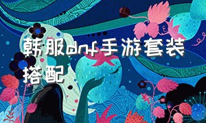 韩服dnf手游套装搭配（韩服dnf手游套装排名）