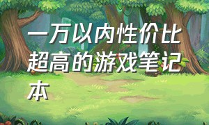 一万以内性价比超高的游戏笔记本（4000以内性价比高的笔记本 游戏本）