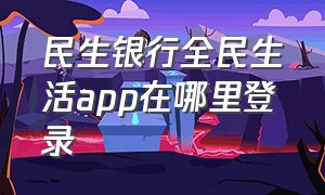 民生银行全民生活app在哪里登录（民生银行全民生活app在哪里登录啊）