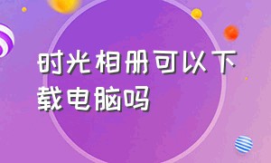 时光相册可以下载电脑吗（时光相册停运后照片从哪里找回来）