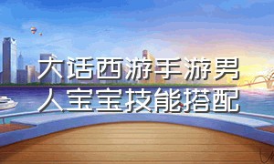 大话西游手游男人宝宝技能搭配（大话西游手游敏男人带什么宝宝好）