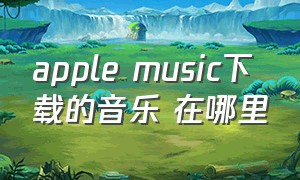 apple music下载的音乐 在哪里