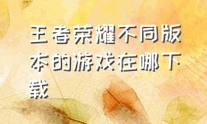 王者荣耀不同版本的游戏在哪下载（王者荣耀老版本在哪里才能下载）