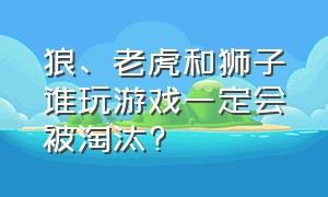 狼、老虎和狮子谁玩游戏一定会被淘汰?（老虎和狮子谁玩游戏一定会被淘汰?为什么?）