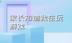 家长知道我在玩游戏（家长知道我在玩游戏怎么说）