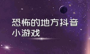 恐怖的地方抖音小游戏（抖音恐怖小游戏有哪些）