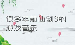 很多年前仙剑3的游戏音乐（仙剑奇侠传3游戏所有背景音乐）