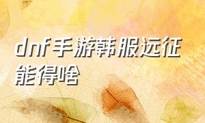 dnf手游韩服远征能得啥（dnf手游韩服远征三阶段怎么开启）