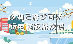 870云游戏可以玩电脑版游戏吗（870游戏和网易云游戏的原神互通吗）