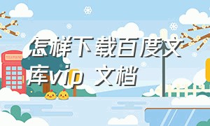 怎样下载百度文库vip 文档（百度文库vip付费文档怎么免费下载）