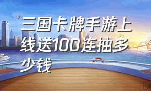 三国卡牌手游上线送100连抽多少钱（三国卡牌手游SSR神将领取）