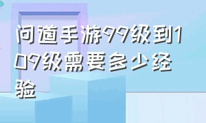 问道手游99级到109级需要多少经验（问道手游109升到120需要多少经验）