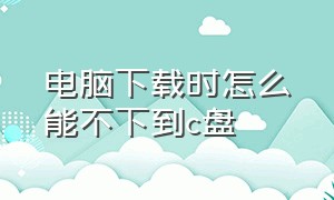 电脑下载时怎么能不下到c盘（电脑下载东西怎么不下载到c盘）