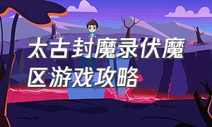 太古封魔录伏魔区游戏攻略（太古封魔录伏魔区下载地址）