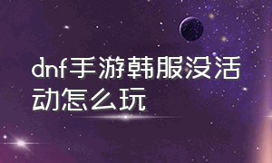 dnf手游韩服没活动怎么玩（dnf手游韩服最新活动详解图解）