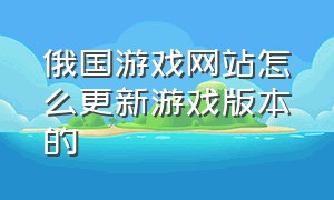 俄国游戏网站怎么更新游戏版本的（俄国游戏网站怎么更新游戏版本的软件）