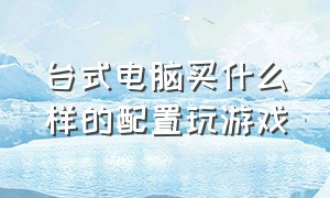 台式电脑买什么样的配置玩游戏（台式电脑什么配置好又便宜）