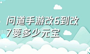 问道手游改6到改7要多少元宝（问道手游改7改8需要多少钱）