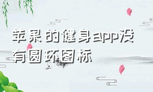 苹果的健身app没有圆环图标（苹果的健身app没有圆环图标吗）