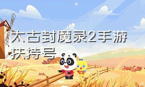 太古封魔录2手游扶持号（太古封魔录2手游官方能换钱吗）