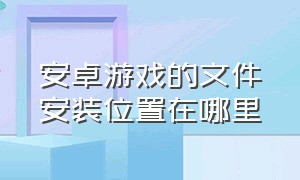 安卓游戏的文件安装位置在哪里（安卓手机游戏的文件在哪里）