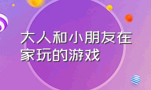 大人和小朋友在家玩的游戏（10岁小孩和大人一起玩的游戏）