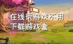 在线玩游戏不用下载游戏盒（无需安装秒玩大型游戏的游戏盒）